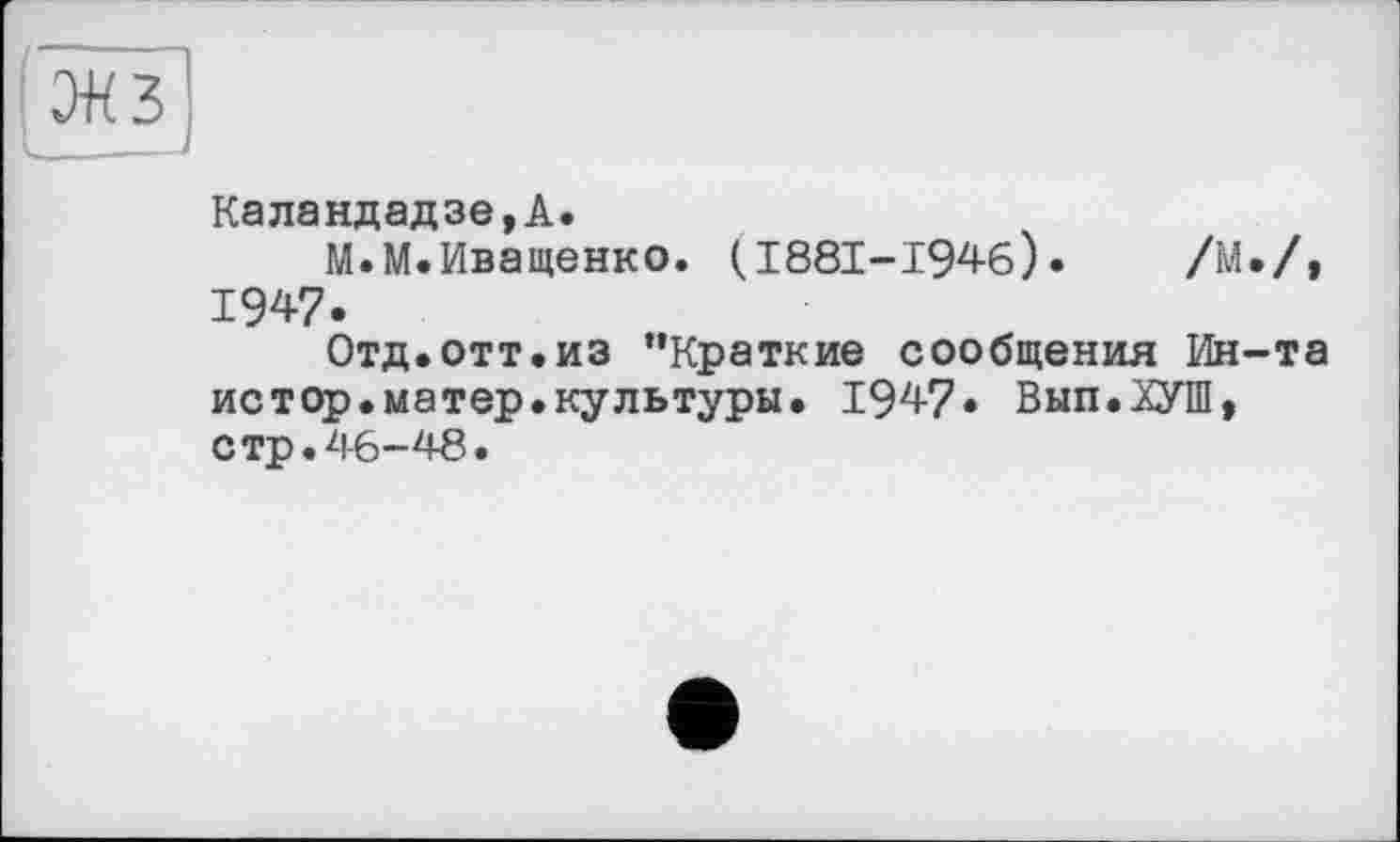 ﻿Каландадзе,А.
М.М.Иващенко. (I88I-I946).	/М./»
1947.
Отд.отт.из ’’Краткие сообщения Ин-та истор.матер.культуры. 1947» Вып.ХУШ, стр.46-48.